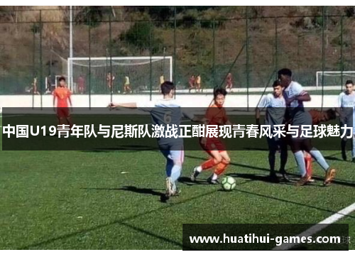 中国U19青年队与尼斯队激战正酣展现青春风采与足球魅力