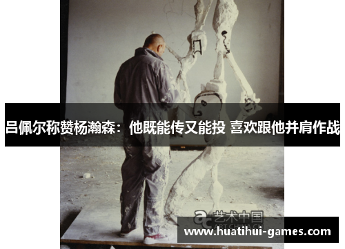 吕佩尔称赞杨瀚森：他既能传又能投 喜欢跟他并肩作战